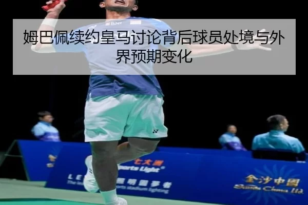 姆巴佩续约皇马讨论背后球员处境与外界预期变化